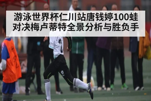 游泳世界杯仁川站唐钱婷100蛙对决梅卢蒂特全景分析与胜负手