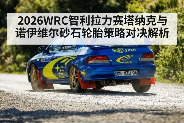 2026WRC智利拉力赛塔纳克与诺伊维尔砂石轮胎策略对决解析